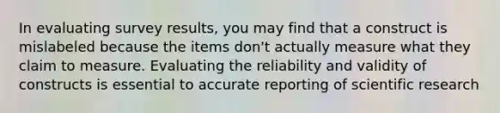 In evaluating survey results, you may find that a construct is mislabeled because the items don't actually measure what they claim to measure. Evaluating the reliability and validity of constructs is essential to accurate reporting of scientific research