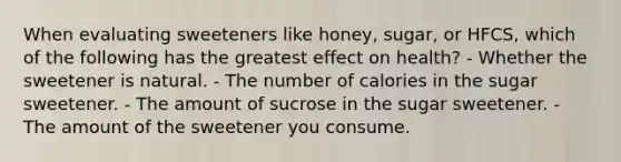 When evaluating sweeteners like honey, sugar, or HFCS, which of the following has the greatest effect on health? - Whether the sweetener is natural. - The number of calories in the sugar sweetener. - The amount of sucrose in the sugar sweetener. - The amount of the sweetener you consume.