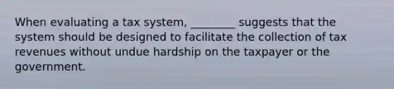 When evaluating a tax system, ________ suggests that the system should be designed to facilitate the collection of tax revenues without undue hardship on the taxpayer or the government.