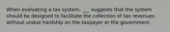 When evaluating a tax system, ___ suggests that the system should be designed to facilitate the collection of tax revenues without undue hardship on the taxpayer or the government.