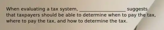 When evaluating a tax system, ____________________ suggests that taxpayers should be able to determine when to pay the tax, where to pay the tax, and how to determine the tax.