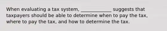 When evaluating a tax system, _____________ suggests that taxpayers should be able to determine when to pay the tax, where to pay the tax, and how to determine the tax.