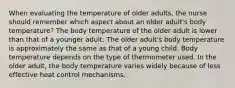 When evaluating the temperature of older adults, the nurse should remember which aspect about an older adult's body temperature? The body temperature of the older adult is lower than that of a younger adult. The older adult's body temperature is approximately the same as that of a young child. Body temperature depends on the type of thermometer used. In the older adult, the body temperature varies widely because of less effective heat control mechanisms.