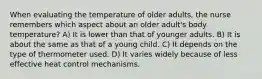 When evaluating the temperature of older adults, the nurse remembers which aspect about an older adult's body temperature? A) It is lower than that of younger adults. B) It is about the same as that of a young child. C) It depends on the type of thermometer used. D) It varies widely because of less effective heat control mechanisms.