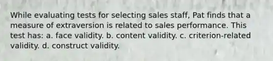 While evaluating tests for selecting sales staff, Pat finds that a measure of extraversion is related to sales performance. This test has: a. face validity. b. content validity. c. criterion-related validity. d. construct validity.