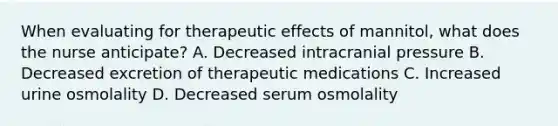 When evaluating for therapeutic effects of mannitol, what does the nurse anticipate? A. Decreased intracranial pressure B. Decreased excretion of therapeutic medications C. Increased urine osmolality D. Decreased serum osmolality