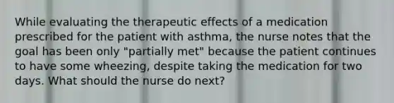 While evaluating the therapeutic effects of a medication prescribed for the patient with asthma, the nurse notes that the goal has been only "partially met" because the patient continues to have some wheezing, despite taking the medication for two days. What should the nurse do next?