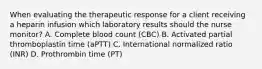 When evaluating the therapeutic response for a client receiving a heparin infusion which laboratory results should the nurse monitor? A. Complete blood count (CBC) B. Activated partial thromboplastin time (aPTT) C. International normalized ratio (INR) D. Prothrombin time (PT)