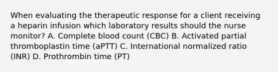 When evaluating the therapeutic response for a client receiving a heparin infusion which laboratory results should the nurse monitor? A. Complete blood count (CBC) B. Activated partial thromboplastin time (aPTT) C. International normalized ratio (INR) D. Prothrombin time (PT)