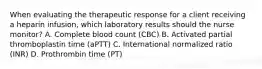 When evaluating the therapeutic response for a client receiving a heparin infusion, which laboratory results should the nurse monitor? A. Complete blood count (CBC) B. Activated partial thromboplastin time (aPTT) C. International normalized ratio (INR) D. Prothrombin time (PT)