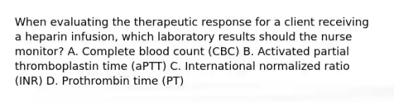 When evaluating the therapeutic response for a client receiving a heparin infusion, which laboratory results should the nurse monitor? A. Complete blood count (CBC) B. Activated partial thromboplastin time (aPTT) C. International normalized ratio (INR) D. Prothrombin time (PT)