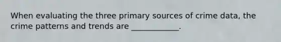 When evaluating the three primary sources of crime data, the crime patterns and trends are ____________.