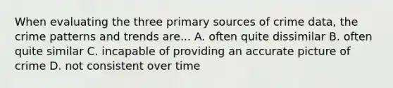 When evaluating the three primary sources of crime data, the crime patterns and trends are... A. often quite dissimilar B. often quite similar C. incapable of providing an accurate picture of crime D. not consistent over time