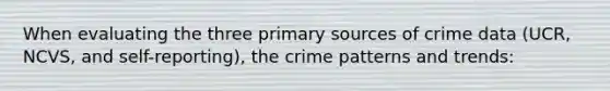 When evaluating the three primary sources of crime data (UCR, NCVS, and self-reporting), the crime patterns and trends: