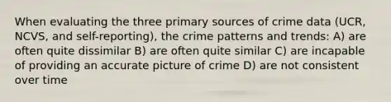 When evaluating the three primary sources of crime data (UCR, NCVS, and self-reporting), the crime patterns and trends: A) are often quite dissimilar B) are often quite similar C) are incapable of providing an accurate picture of crime D) are not consistent over time