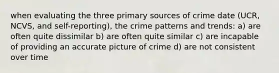 when evaluating the three primary sources of crime date (UCR, NCVS, and self-reporting), the crime patterns and trends: a) are often quite dissimilar b) are often quite similar c) are incapable of providing an accurate picture of crime d) are not consistent over time