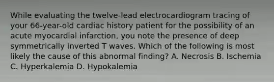 While evaluating the twelve-lead electrocardiogram tracing of your 66-year-old cardiac history patient for the possibility of an acute myocardial infarction, you note the presence of deep symmetrically inverted T waves. Which of the following is most likely the cause of this abnormal finding? A. Necrosis B. Ischemia C. Hyperkalemia D. Hypokalemia