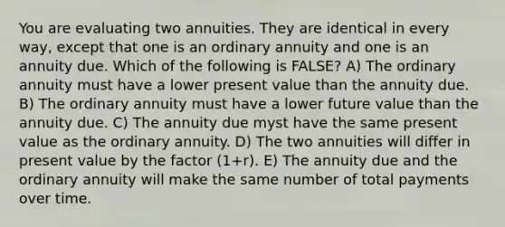 You are evaluating two annuities. They are identical in every way, except that one is an ordinary annuity and one is an annuity due. Which of the following is FALSE? A) The ordinary annuity must have a lower present value than the annuity due. B) The ordinary annuity must have a lower future value than the annuity due. C) The annuity due myst have the same present value as the ordinary annuity. D) The two annuities will differ in present value by the factor (1+r). E) The annuity due and the ordinary annuity will make the same number of total payments over time.