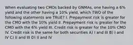 When evaluating two CMOs backed by GNMAs, one having a 6% yield and the other having a 10% yield, which TWO of the following statements are TRUE? I. Prepayment risk is greater for the CMO with the 10% yield II. Prepayment risk is greater for the CMO with the 6% yield III. Credit risk is greater for the 10% CMO IV. Credit risk is the same for both securities A) I and III B) I and IV C) II and III D) II and IV