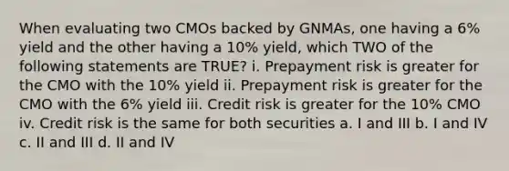 When evaluating two CMOs backed by GNMAs, one having a 6% yield and the other having a 10% yield, which TWO of the following statements are TRUE? i. Prepayment risk is greater for the CMO with the 10% yield ii. Prepayment risk is greater for the CMO with the 6% yield iii. Credit risk is greater for the 10% CMO iv. Credit risk is the same for both securities a. I and III b. I and IV c. II and III d. II and IV