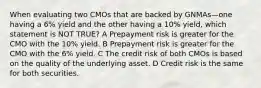 When evaluating two CMOs that are backed by GNMAs—one having a 6% yield and the other having a 10% yield, which statement is NOT TRUE? A Prepayment risk is greater for the CMO with the 10% yield. B Prepayment risk is greater for the CMO with the 6% yield. C The credit risk of both CMOs is based on the quality of the underlying asset. D Credit risk is the same for both securities.