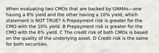 When evaluating two CMOs that are backed by GNMAs—one having a 6% yield and the other having a 10% yield, which statement is NOT TRUE? A Prepayment risk is greater for the CMO with the 10% yield. B Prepayment risk is greater for the CMO with the 6% yield. C The credit risk of both CMOs is based on the quality of the underlying asset. D Credit risk is the same for both securities.