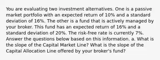 You are evaluating two investment alternatives. One is a passive market portfolio with an expected return of 10% and a standard deviation of 16%. The other is a fund that is actively managed by your broker. This fund has an expected return of 16% and a standard deviation of 20%. The risk-free rate is currently 7%. Answer the questions below based on this information. a. What is the slope of the Capital Market Line? What is the slope of the Capital Allocation Line offered by your broker's fund?