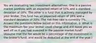 You are evaluating two investment alternatives. One is a passive market portfolio with an expected return of 10% and a standard deviation of 16%. The other is a fund that is actively managed by your broker. This fund has an expected return of 16% and a standard deviation of 20%. The risk-free rate is currently 7%. Answer the questions below based on this information. b. What is the maximum fee your broker could charge and still leave you as well off as if you had invested in the passive market fund? (Assume that the fee would be a percentage of the investment in the broker's fund, and would be deducted at the end of the year.)