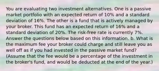 You are evaluating two investment alternatives. One is a passive market portfolio with an expected return of 10% and a standard deviation of 16%. The other is a fund that is actively managed by your broker. This fund has an expected return of 16% and a standard deviation of 20%. The risk-free rate is currently 7%. Answer the questions below based on this information. b. What is the maximum fee your broker could charge and still leave you as well off as if you had invested in the passive market fund? (Assume that the fee would be a percentage of the investment in the broker's fund, and would be deducted at the end of the year.)