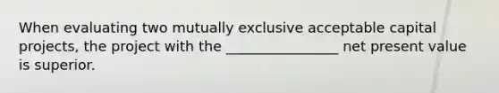 When evaluating two mutually exclusive acceptable capital projects, the project with the ________________ net present value is superior.