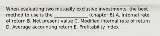 When evaluating two mutually exclusive investments, the best method to use is the _______________ (chapter 8) A. Internal rate of return B. Net present value C. Modified internal rate of return D. Average accounting return E. Profitability index