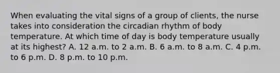 When evaluating the vital signs of a group of clients, the nurse takes into consideration the circadian rhythm of body temperature. At which time of day is body temperature usually at its highest? A. 12 a.m. to 2 a.m. B. 6 a.m. to 8 a.m. C. 4 p.m. to 6 p.m. D. 8 p.m. to 10 p.m.