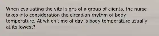 When evaluating the vital signs of a group of clients, the nurse takes into consideration the circadian rhythm of body temperature. At which time of day is body temperature usually at its lowest?