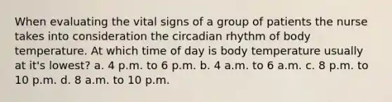 When evaluating the vital signs of a group of patients the nurse takes into consideration the circadian rhythm of body temperature. At which time of day is body temperature usually at it's lowest? a. 4 p.m. to 6 p.m. b. 4 a.m. to 6 a.m. c. 8 p.m. to 10 p.m. d. 8 a.m. to 10 p.m.