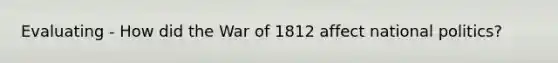 Evaluating - How did the War of 1812 affect national politics?