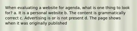 When evaluating a website for agenda, what is one thing to look for? a. It is a personal website b. The content is grammatically correct c. Advertising is or is not present d. The page shows when it was originally published