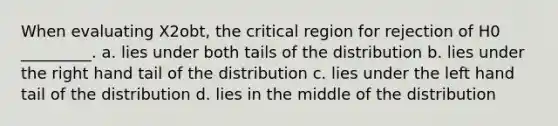 When evaluating X2obt, the critical region for rejection of H0 _________. a. lies under both tails of the distribution b. lies under the right hand tail of the distribution c. lies under the left hand tail of the distribution d. lies in the middle of the distribution