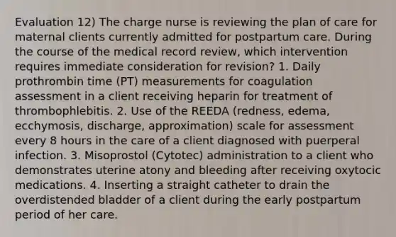 Evaluation 12) The charge nurse is reviewing the plan of care for maternal clients currently admitted for postpartum care. During the course of the medical record review, which intervention requires immediate consideration for revision? 1. Daily prothrombin time (PT) measurements for coagulation assessment in a client receiving heparin for treatment of thrombophlebitis. 2. Use of the REEDA (redness, edema, ecchymosis, discharge, approximation) scale for assessment every 8 hours in the care of a client diagnosed with puerperal infection. 3. Misoprostol (Cytotec) administration to a client who demonstrates uterine atony and bleeding after receiving oxytocic medications. 4. Inserting a straight catheter to drain the overdistended bladder of a client during the early postpartum period of her care.