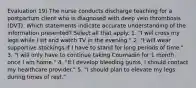 Evaluation 19) The nurse conducts discharge teaching for a postpartum client who is diagnosed with deep vein thrombosis (DVT). Which statements indicate accurate understanding of the information presented? Select all that apply. 1. "I will cross my legs while I sit and watch TV in the evening." 2. "I will wear supportive stockings if I have to stand for long periods of time." 3. "I will only have to continue taking Coumadin for 1 month once I am home." 4. "If I develop bleeding gums, I should contact my healthcare provider." 5. "I should plan to elevate my legs during times of rest."