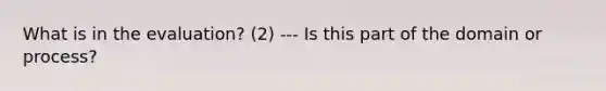 What is in the evaluation? (2) --- Is this part of the domain or process?