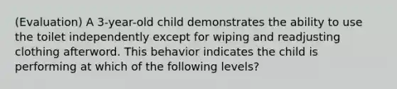 (Evaluation) A 3-year-old child demonstrates the ability to use the toilet independently except for wiping and readjusting clothing afterword. This behavior indicates the child is performing at which of the following levels?