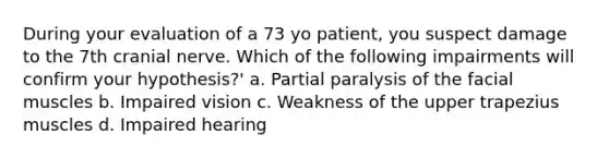 During your evaluation of a 73 yo patient, you suspect damage to the 7th cranial nerve. Which of the following impairments will confirm your hypothesis?' a. Partial paralysis of the facial muscles b. Impaired vision c. Weakness of the upper trapezius muscles d. Impaired hearing