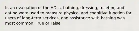 In an evaluation of the ADLs, bathing, dressing, toileting and eating were used to measure physical and cognitive function for users of long-term services, and assistance with bathing was most common. True or False