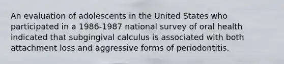 An evaluation of adolescents in the United States who participated in a 1986-1987 national survey of oral health indicated that subgingival calculus is associated with both attachment loss and aggressive forms of periodontitis.