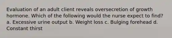 Evaluation of an adult client reveals oversecretion of growth hormone. Which of the following would the nurse expect to find? a. Excessive urine output b. Weight loss c. Bulging forehead d. Constant thirst