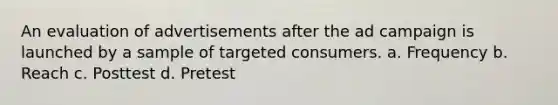 An evaluation of advertisements after the ad campaign is launched by a sample of targeted consumers. a. Frequency b. Reach c. Posttest d. Pretest