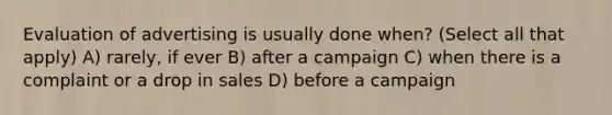 Evaluation of advertising is usually done when? (Select all that apply) A) rarely, if ever B) after a campaign C) when there is a complaint or a drop in sales D) before a campaign