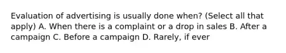 Evaluation of advertising is usually done when? (Select all that apply) A. When there is a complaint or a drop in sales B. After a campaign C. Before a campaign D. Rarely, if ever