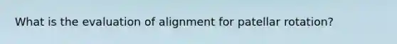 What is the evaluation of alignment for patellar rotation?