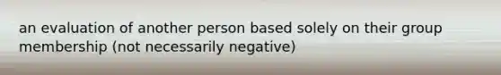 an evaluation of another person based solely on their group membership (not necessarily negative)